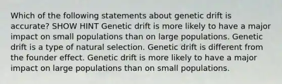 Which of the following statements about genetic drift is accurate? SHOW HINT Genetic drift is more likely to have a major impact on small populations than on large populations. Genetic drift is a type of natural selection. Genetic drift is different from the founder effect. Genetic drift is more likely to have a major impact on large populations than on small populations.