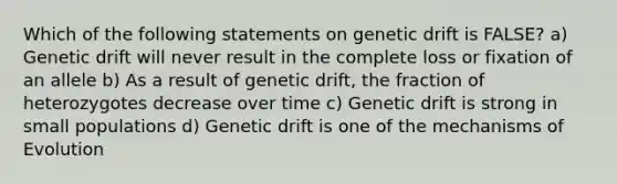 Which of the following statements on genetic drift is FALSE? a) Genetic drift will never result in the complete loss or fixation of an allele b) As a result of genetic drift, the fraction of heterozygotes decrease over time c) Genetic drift is strong in small populations d) Genetic drift is one of the mechanisms of Evolution