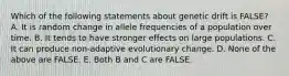 Which of the following statements about genetic drift is FALSE? A. It is random change in allele frequencies of a population over time. B. It tends to have stronger effects on large populations. C. It can produce non-adaptive evolutionary change. D. None of the above are FALSE. E. Both B and C are FALSE.