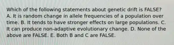 Which of the following statements about genetic drift is FALSE? A. It is random change in allele frequencies of a population over time. B. It tends to have stronger effects on large populations. C. It can produce non-adaptive evolutionary change. D. None of the above are FALSE. E. Both B and C are FALSE.