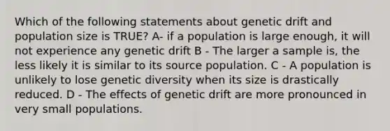 Which of the following statements about genetic drift and population size is TRUE? A- if a population is large enough, it will not experience any genetic drift B - The larger a sample is, the less likely it is similar to its source population. C - A population is unlikely to lose genetic diversity when its size is drastically reduced. D - The effects of genetic drift are more pronounced in very small populations.