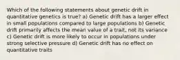 Which of the following statements about genetic drift in quantitative genetics is true? a) Genetic drift has a larger effect in small populations compared to large populations b) Genetic drift primarily affects the mean value of a trait, not its variance c) Genetic drift is more likely to occur in populations under strong selective pressure d) Genetic drift has no effect on quantitative traits