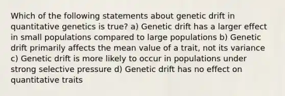 Which of the following statements about genetic drift in quantitative genetics is true? a) Genetic drift has a larger effect in small populations compared to large populations b) Genetic drift primarily affects the mean value of a trait, not its variance c) Genetic drift is more likely to occur in populations under strong selective pressure d) Genetic drift has no effect on quantitative traits