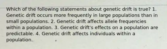 Which of the following statements about genetic drift is true? 1. Genetic drift occurs more frequently in large populations than in small populations. 2. Genetic drift affects allele frequencies within a population. 3. Genetic drift's effects on a population are predictable. 4. Genetic drift affects individuals within a population.