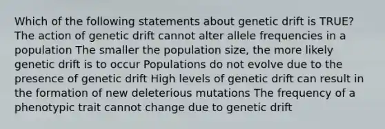 Which of the following statements about genetic drift is TRUE? The action of genetic drift cannot alter allele frequencies in a population The smaller the population size, the more likely genetic drift is to occur Populations do not evolve due to the presence of genetic drift High levels of genetic drift can result in the formation of new deleterious mutations The frequency of a phenotypic trait cannot change due to genetic drift