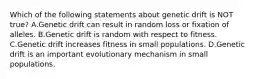 Which of the following statements about genetic drift is NOT true? A.Genetic drift can result in random loss or fixation of alleles. B.Genetic drift is random with respect to fitness. C.Genetic drift increases fitness in small populations. D.Genetic drift is an important evolutionary mechanism in small populations.