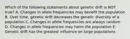 Which of the following statements about genetic drift is NOT true? A. Changes in allele frequencies may benefit the population B. Over time, genetic drift decreases the genetic diversity of a population C. Changes in allele frequencies are always random D. Changes in allele frequencies may harm the population E. Genetic drift has the greatest influence on large populations