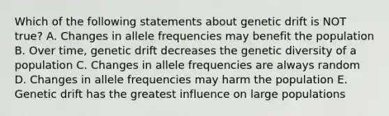 Which of the following statements about genetic drift is NOT true? A. Changes in allele frequencies may benefit the population B. Over time, genetic drift decreases the genetic diversity of a population C. Changes in allele frequencies are always random D. Changes in allele frequencies may harm the population E. Genetic drift has the greatest influence on large populations