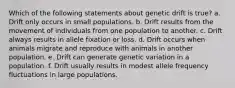 Which of the following statements about genetic drift is true? a. Drift only occurs in small populations. b. Drift results from the movement of individuals from one population to another. c. Drift always results in allele fixation or loss. d. Drift occurs when animals migrate and reproduce with animals in another population. e. Drift can generate genetic variation in a population. f. Drift usually results in modest allele frequency fluctuations in large populations.