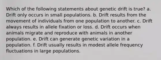 Which of the following statements about genetic drift is true? a. Drift only occurs in small populations. b. Drift results from the movement of individuals from one population to another. c. Drift always results in allele fixation or loss. d. Drift occurs when animals migrate and reproduce with animals in another population. e. Drift can generate genetic variation in a population. f. Drift usually results in modest allele frequency fluctuations in large populations.