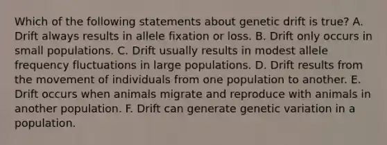 Which of the following statements about genetic drift is true? A. Drift always results in allele fixation or loss. B. Drift only occurs in small populations. C. Drift usually results in modest allele frequency fluctuations in large populations. D. Drift results from the movement of individuals from one population to another. E. Drift occurs when animals migrate and reproduce with animals in another population. F. Drift can generate genetic variation in a population.