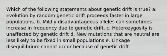 Which of the following statements about genetic drift is true? a. Evolution by random genetic drift proceeds faster in large populations. b. Mildly disadvantageous alleles can sometimes increase in frequency due to genetic drift. c. Heterozygosity is unaffected by genetic drift d. New mutations that are neutral are less likely to be fixed in small populations e. Linkage disequilibrium cannot occur because of genetic drift.