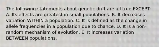 The following statements about genetic drift are all true EXCEPT: A. Its effects are greatest in small populations. B. It decreases variation WITHIN a population. C. It is defined as the change in allele frequencies in a population due to chance. D. It is a non-random mechanism of evolution. E. It increases variation BETWEEN populations.