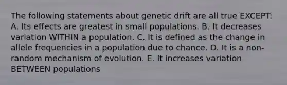 The following statements about genetic drift are all true EXCEPT: A. Its effects are greatest in small populations. B. It decreases variation WITHIN a population. C. It is defined as the change in allele frequencies in a population due to chance. D. It is a non-random mechanism of evolution. E. It increases variation BETWEEN populations