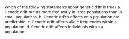 Which of the following statements about genetic drift is true? a. Genetic drift occurs more frequently in large populations than in small populations. b. Genetic drift's effects on a population are predictable. c. Genetic drift affects allele frequencies within a population. d. Genetic drift affects individuals within a population.