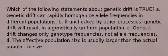 Which of the following statements about genetic drift is TRUE? a. Genetic drift can rapidly homogenize allele frequencies in different populations. b. If unchecked by other processes, genetic drift will result in a genetically uniform population. c. Genetic drift changes only genotype frequencies, not allele frequencies. d. The effective population size is usually larger than the actual population size.