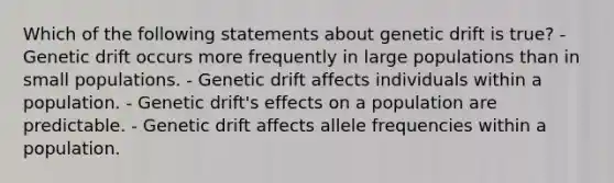 Which of the following statements about genetic drift is true? - Genetic drift occurs more frequently in large populations than in small populations. - Genetic drift affects individuals within a population. - Genetic drift's effects on a population are predictable. - Genetic drift affects allele frequencies within a population.