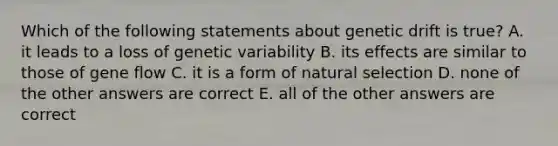 Which of the following statements about genetic drift is true? A. it leads to a loss of genetic variability B. its effects are similar to those of gene flow C. it is a form of natural selection D. none of the other answers are correct E. all of the other answers are correct