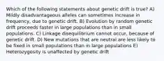 Which of the following statements about genetic drift is true? A) Mildly disadvantageous alleles can sometimes increase in frequency, due to genetic drift. B) Evolution by random genetic drift proceeds faster in large populations than in small populations. C) Linkage disequilibrium cannot occur, because of genetic drift. D) New mutations that are neutral are less likely to be fixed in small populations than in large populations E) Heterozygosity is unaffected by genetic drift