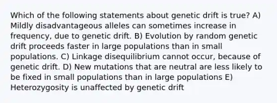 Which of the following statements about genetic drift is true? A) Mildly disadvantageous alleles can sometimes increase in frequency, due to genetic drift. B) Evolution by random genetic drift proceeds faster in large populations than in small populations. C) Linkage disequilibrium cannot occur, because of genetic drift. D) New mutations that are neutral are less likely to be fixed in small populations than in large populations E) Heterozygosity is unaffected by genetic drift