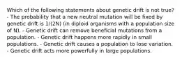 Which of the following statements about genetic drift is not true? - The probability that a new neutral mutation will be fixed by genetic drift is 1/(2N) (in diploid organisms with a population size of N). - Genetic drift can remove beneficial mutations from a population. - Genetic drift happens more rapidly in small populations. - Genetic drift causes a population to lose variation. - Genetic drift acts more powerfully in large populations.