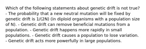 Which of the following statements about genetic drift is not true? - The probability that a new neutral mutation will be fixed by genetic drift is 1/(2N) (in diploid organisms with a population size of N). - Genetic drift can remove beneficial mutations from a population. - Genetic drift happens more rapidly in small populations. - Genetic drift causes a population to lose variation. - Genetic drift acts more powerfully in large populations.