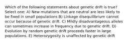 Which of the following statements about genetic drift is true? Select one: A) New mutations that are neutral are less likely to be fixed in small populations B) Linkage disequilibrium cannot occur because of genetic drift. C) Mildly disadvantageous alleles can sometimes increase in frequency due to genetic drift. D) Evolution by random genetic drift proceeds faster in large populations. E) Heterozygosity is unaffected by genetic drift