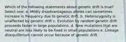 Which of the following statements about genetic drift is true? Select one: a. Mildly disadvantageous alleles can sometimes increase in frequency due to genetic drift. b. Heterozygosity is unaffected by genetic drift c. Evolution by random genetic drift proceeds faster in large populations. d. New mutations that are neutral are less likely to be fixed in small populations e. Linkage disequilibrium cannot occur because of genetic drift.