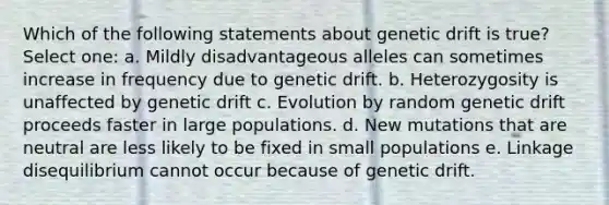 Which of the following statements about genetic drift is true? Select one: a. Mildly disadvantageous alleles can sometimes increase in frequency due to genetic drift. b. Heterozygosity is unaffected by genetic drift c. Evolution by random genetic drift proceeds faster in large populations. d. New mutations that are neutral are less likely to be fixed in small populations e. Linkage disequilibrium cannot occur because of genetic drift.