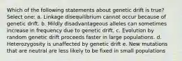 Which of the following statements about genetic drift is true? Select one: a. Linkage disequilibrium cannot occur because of genetic drift. b. Mildly disadvantageous alleles can sometimes increase in frequency due to genetic drift. c. Evolution by random genetic drift proceeds faster in large populations. d. Heterozygosity is unaffected by genetic drift e. New mutations that are neutral are less likely to be fixed in small populations