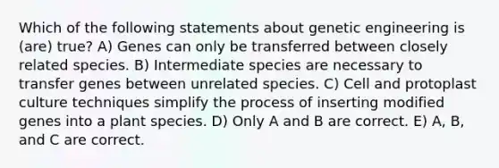 Which of the following statements about genetic engineering is (are) true? A) Genes can only be transferred between closely related species. B) Intermediate species are necessary to transfer genes between unrelated species. C) Cell and protoplast culture techniques simplify the process of inserting modified genes into a plant species. D) Only A and B are correct. E) A, B, and C are correct.