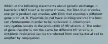 Which of the following statements about genetic exchange in bacteria is NOT true? a. In some viruses, the DNA that encodes one gene product can overlap with DNA that encodes a different gene product. b. Plasmids do not have to integrate into the host cell chromosome in order to be replicated. c. Interrupted conjugation results in the production of Hfr strains. d. The order of gene transfer is not the same for different Hfr strains. e. Antibiotic resistance can be transferred from one bacterial cell to another by conjugation.