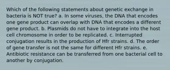 Which of the following statements about genetic exchange in bacteria is NOT true? a. In some viruses, the DNA that encodes one gene product can overlap with DNA that encodes a different gene product. b. Plasmids do not have to integrate into the host cell chromosome in order to be replicated. c. Interrupted conjugation results in the production of Hfr strains. d. The order of gene transfer is not the same for different Hfr strains. e. Antibiotic resistance can be transferred from one bacterial cell to another by conjugation.