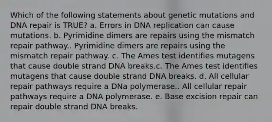 Which of the following statements about genetic mutations and <a href='https://www.questionai.com/knowledge/kdWJhII4NB-dna-repair' class='anchor-knowledge'>dna repair</a> is TRUE? a. Errors in <a href='https://www.questionai.com/knowledge/kofV2VQU2J-dna-replication' class='anchor-knowledge'>dna replication</a> can cause mutations. b. Pyrimidine dimers are repairs using the mismatch repair pathway.. Pyrimidine dimers are repairs using the mismatch repair pathway. c. The Ames test identifies mutagens that cause double strand DNA breaks.c. The Ames test identifies mutagens that cause double strand DNA breaks. d. All cellular repair pathways require a DNa polymerase.. All cellular repair pathways require a DNA polymerase. e. Base excision repair can repair double strand DNA breaks.