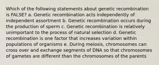 Which of the following statements about genetic recombination is FALSE? a. Genetic recombination acts independently of independent assortment b. Genetic recombination occurs during the production of sperm c. Genetic recombination is relatively unimportant to the process of natural selection d. Genetic recombination is one factor that increases variation within populations of organisms e. During meiosis, chromosomes can cross over and exchange segments of DNA so that chromosomes of gametes are different than the chromosomes of the parents