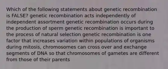 Which of the following statements about genetic recombination is FALSE? genetic recombination acts independently of independent assortment genetic recombination occurs during the production of sperm genetic recombination is important to the process of natural selection genetic recombination is one factor that increases variation within populations of organisms during mitosis, chromosomes can cross over and exchange segments of DNA so that chromosomes of gametes are different from those of their parents