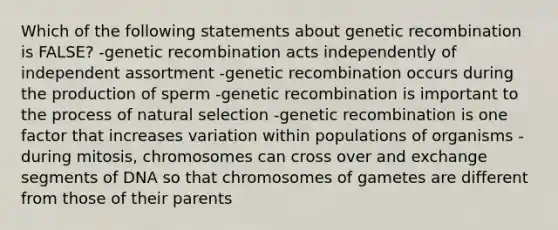 Which of the following statements about genetic recombination is FALSE? -genetic recombination acts independently of independent assortment -genetic recombination occurs during the production of sperm -genetic recombination is important to the process of natural selection -genetic recombination is one factor that increases variation within populations of organisms -during mitosis, chromosomes can cross over and exchange segments of DNA so that chromosomes of gametes are different from those of their parents