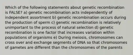 Which of the following statements about genetic recombination is FALSE? a) genetic recombination acts independently of independent assortment b) genetic recombination occurs during the production of sperm c) genetic recombination is relatively unimportant to the process of natural selection d) genetic recombination is one factor that increases variation within populations of organisms e) During meiosis, chromosomes can cross over and exchange segments of DNA so that chromosomes of gametes are different than the chromosomes of the parents