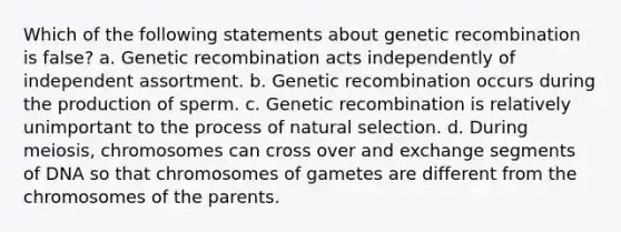 Which of the following statements about genetic recombination is false? a. Genetic recombination acts independently of independent assortment. b. Genetic recombination occurs during the production of sperm. c. Genetic recombination is relatively unimportant to the process of natural selection. d. During meiosis, chromosomes can cross over and exchange segments of DNA so that chromosomes of gametes are different from the chromosomes of the parents.