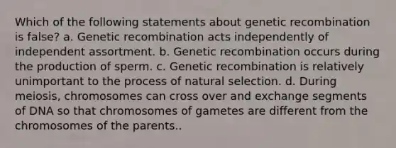 Which of the following statements about genetic recombination is false? a. Genetic recombination acts independently of independent assortment. b. Genetic recombination occurs during the production of sperm. c. Genetic recombination is relatively unimportant to the process of natural selection. d. During meiosis, chromosomes can cross over and exchange segments of DNA so that chromosomes of gametes are different from the chromosomes of the parents..