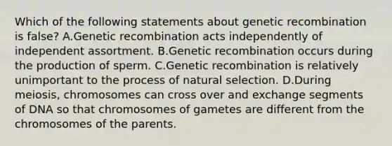 Which of the following statements about genetic recombination is false? A.Genetic recombination acts independently of independent assortment. B.Genetic recombination occurs during the production of sperm. C.Genetic recombination is relatively unimportant to the process of natural selection. D.During meiosis, chromosomes can cross over and exchange segments of DNA so that chromosomes of gametes are different from the chromosomes of the parents.