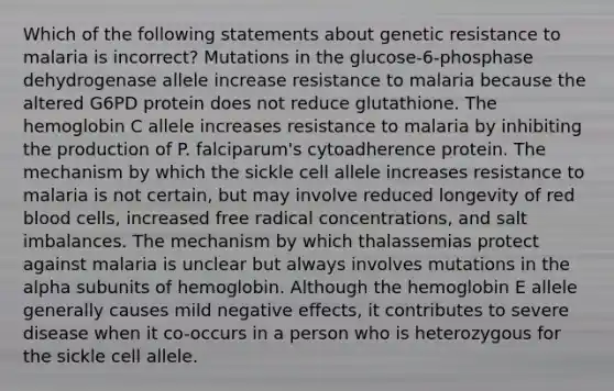 Which of the following statements about genetic resistance to malaria is incorrect? Mutations in the glucose-6-phosphase dehydrogenase allele increase resistance to malaria because the altered G6PD protein does not reduce glutathione. The hemoglobin C allele increases resistance to malaria by inhibiting the production of P. falciparum's cytoadherence protein. The mechanism by which the sickle cell allele increases resistance to malaria is not certain, but may involve reduced longevity of red blood cells, increased free radical concentrations, and salt imbalances. The mechanism by which thalassemias protect against malaria is unclear but always involves mutations in the alpha subunits of hemoglobin. Although the hemoglobin E allele generally causes mild negative effects, it contributes to severe disease when it co-occurs in a person who is heterozygous for the sickle cell allele.