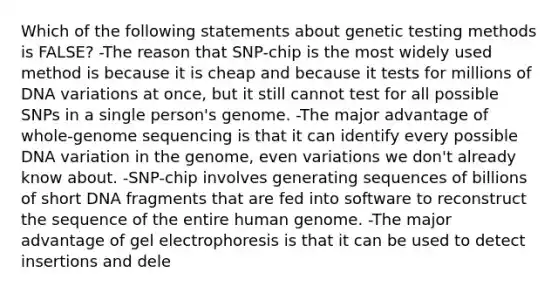 Which of the following statements about genetic testing methods is FALSE? -The reason that SNP-chip is the most widely used method is because it is cheap and because it tests for millions of DNA variations at once, but it still cannot test for all possible SNPs in a single person's genome. -The major advantage of whole-genome sequencing is that it can identify every possible DNA variation in the genome, even variations we don't already know about. -SNP-chip involves generating sequences of billions of short DNA fragments that are fed into software to reconstruct the sequence of the entire <a href='https://www.questionai.com/knowledge/kaQqK73QV8-human-genome' class='anchor-knowledge'>human genome</a>. -The major advantage of gel electrophoresis is that it can be used to detect insertions and dele