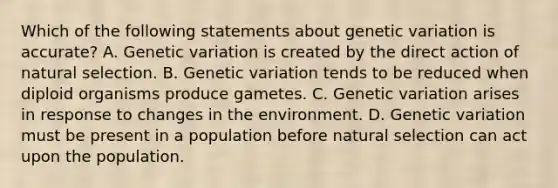 Which of the following statements about genetic variation is accurate? A. Genetic variation is created by the direct action of natural selection. B. Genetic variation tends to be reduced when diploid organisms produce gametes. C. Genetic variation arises in response to changes in the environment. D. Genetic variation must be present in a population before natural selection can act upon the population.