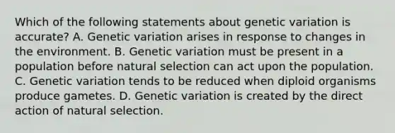 Which of the following statements about genetic variation is accurate? A. Genetic variation arises in response to changes in the environment. B. Genetic variation must be present in a population before natural selection can act upon the population. C. Genetic variation tends to be reduced when diploid organisms produce gametes. D. Genetic variation is created by the direct action of natural selection.