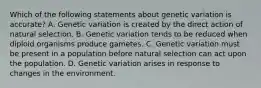 Which of the following statements about genetic variation is accurate? A. Genetic variation is created by the direct action of natural selection. B. Genetic variation tends to be reduced when diploid organisms produce gametes. C. Genetic variation must be present in a population before natural selection can act upon the population. D. Genetic variation arises in response to changes in the environment.