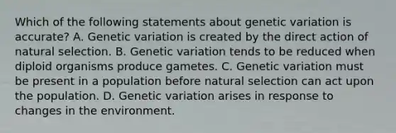 Which of the following statements about genetic variation is accurate? A. Genetic variation is created by the direct action of natural selection. B. Genetic variation tends to be reduced when diploid organisms produce gametes. C. Genetic variation must be present in a population before natural selection can act upon the population. D. Genetic variation arises in response to changes in the environment.