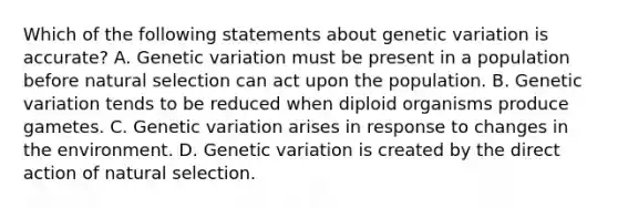 Which of the following statements about genetic variation is accurate? A. Genetic variation must be present in a population before natural selection can act upon the population. B. Genetic variation tends to be reduced when diploid organisms produce gametes. C. Genetic variation arises in response to changes in the environment. D. Genetic variation is created by the direct action of natural selection.