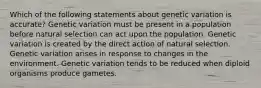 Which of the following statements about genetic variation is accurate? Genetic variation must be present in a population before natural selection can act upon the population. Genetic variation is created by the direct action of natural selection. Genetic variation arises in response to changes in the environment. Genetic variation tends to be reduced when diploid organisms produce gametes.