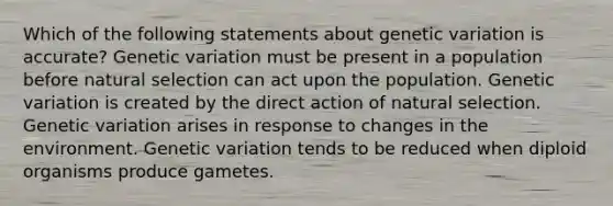 Which of the following statements about genetic variation is accurate? Genetic variation must be present in a population before natural selection can act upon the population. Genetic variation is created by the direct action of natural selection. Genetic variation arises in response to changes in the environment. Genetic variation tends to be reduced when diploid organisms produce gametes.